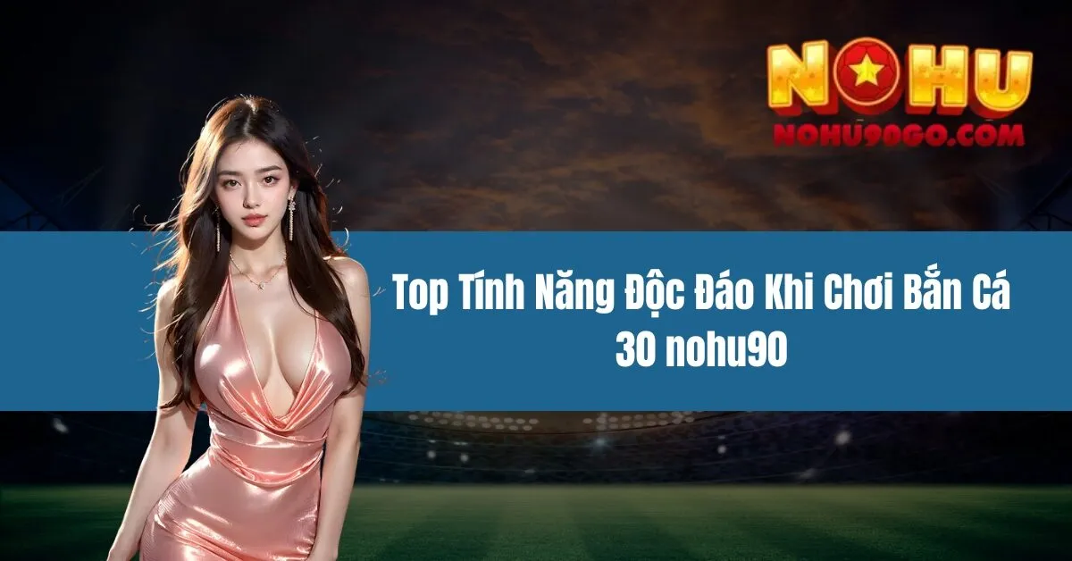 Bắn Cá 30 nohu90 - Top Tính Năng Độc Đáo Khi Chơi